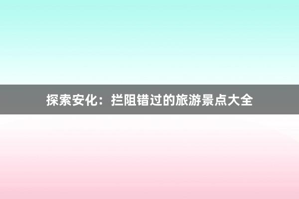 探索安化：拦阻错过的旅游景点大全